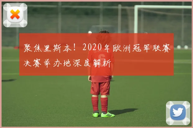 聚焦里斯本！2020年欧洲冠军联赛决赛举办地深度解析