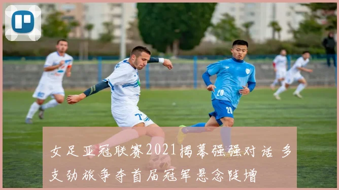 女足亚冠联赛2021揭幕强强对话 多支劲旅争夺首届冠军悬念陡增