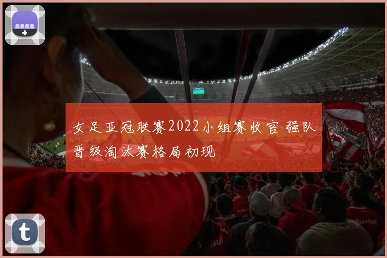 女足亚冠联赛2022小组赛收官 强队晋级淘汰赛格局初现