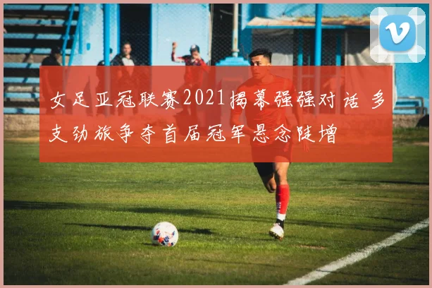 女足亚冠联赛2021揭幕强强对话 多支劲旅争夺首届冠军悬念陡增