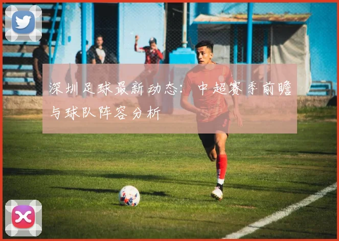 深圳足球最新动态:中超赛季前瞻与球队阵容分析