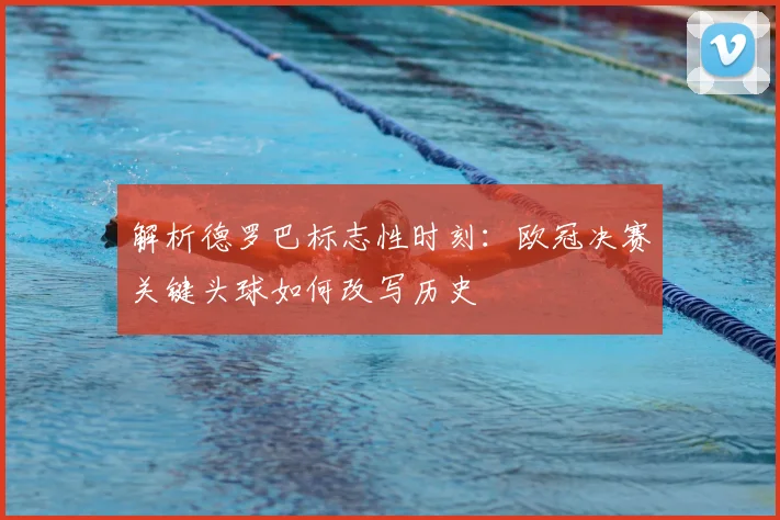 解析德罗巴标志性时刻：欧冠决赛关键头球如何改写历史