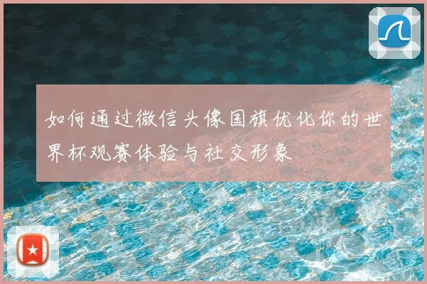 如何通过微信头像国旗优化你的世界杯观赛体验与社交形象
