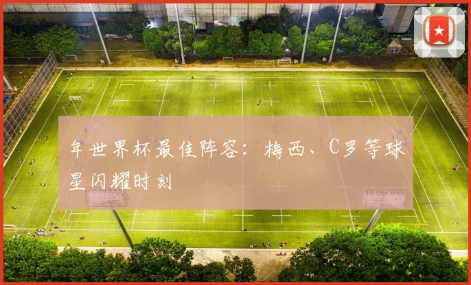 年世界杯最佳阵容:梅西、C罗等球星闪耀时刻