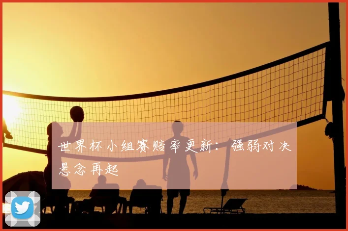 世界杯小组赛赔率更新：强弱对决悬念再起