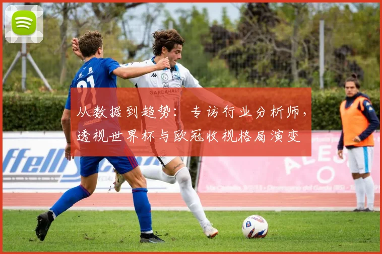 从数据到趋势：专访行业分析师，透视世界杯与欧冠收视格局演变