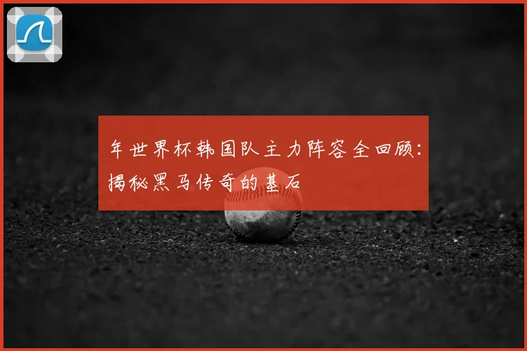 年世界杯韩国队主力阵容全回顾：揭秘黑马传奇的基石
