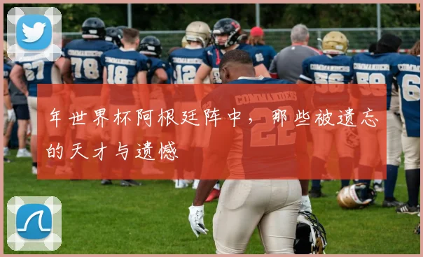 年世界杯阿根廷阵中，那些被遗忘的天才与遗憾