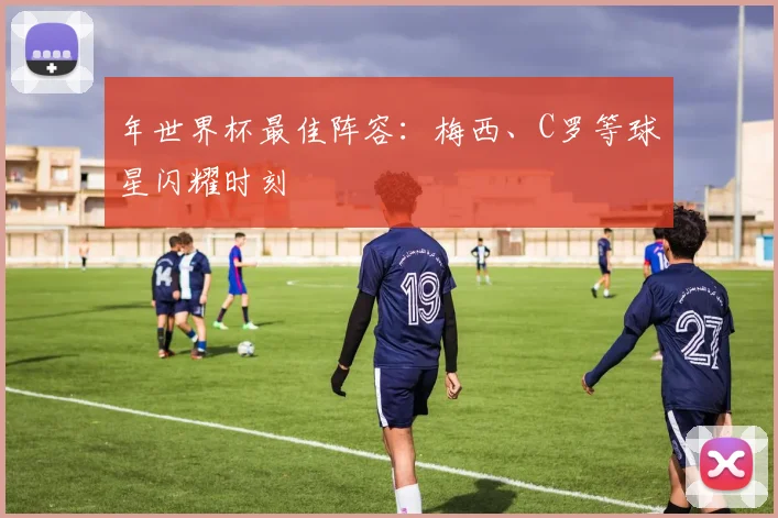 年世界杯最佳阵容:梅西、C罗等球星闪耀时刻