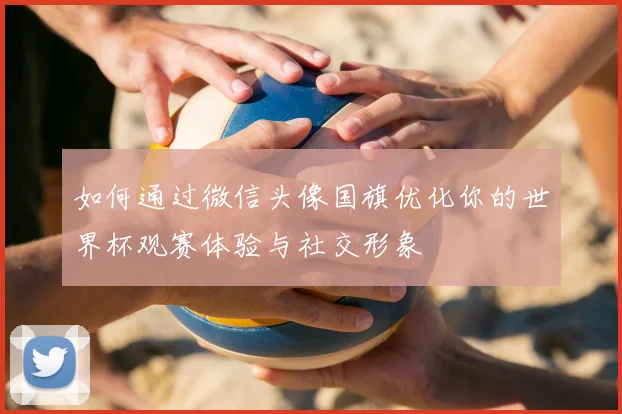 如何通过微信头像国旗优化你的世界杯观赛体验与社交形象