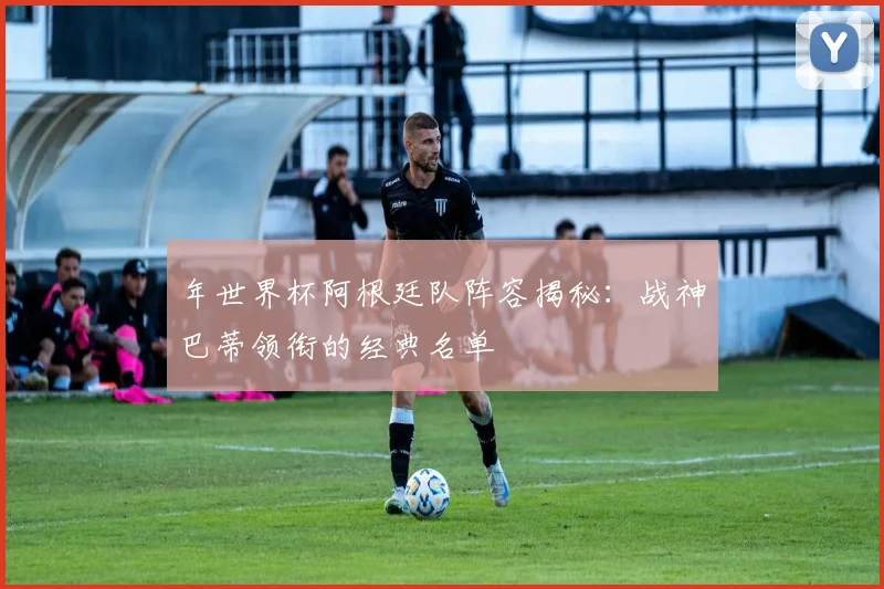年世界杯阿根廷队阵容揭秘：战神巴蒂领衔的经典名单