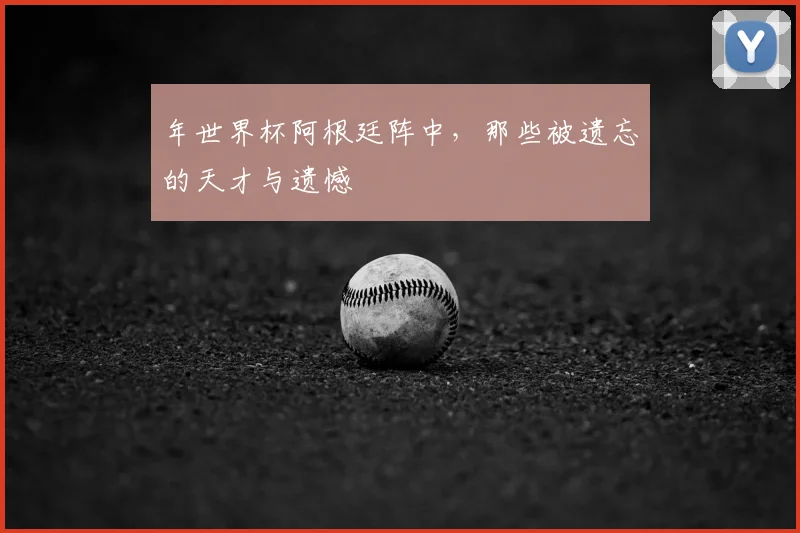 年世界杯阿根廷阵中，那些被遗忘的天才与遗憾