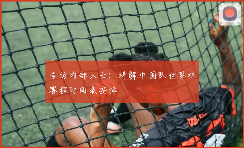 专访内部人士：详解中国队世界杯赛程时间表安排