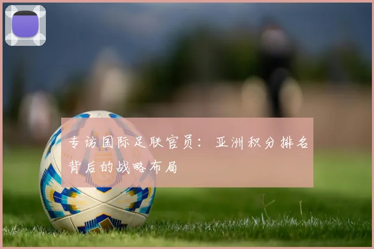 专访国际足联官员：亚洲积分排名背后的战略布局